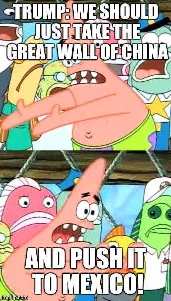 Put It Somewhere Else Patrick Meme | TRUMP: WE SHOULD JUST TAKE THE GREAT WALL OF CHINA; AND PUSH IT TO MEXICO! | image tagged in memes,put it somewhere else patrick | made w/ Imgflip meme maker
