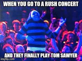 WHEN YOU GO TO A RUSH CONCERT; AND THEY FINALLY PLAY TOM SAWYER | image tagged in rick mccarthy | made w/ Imgflip meme maker