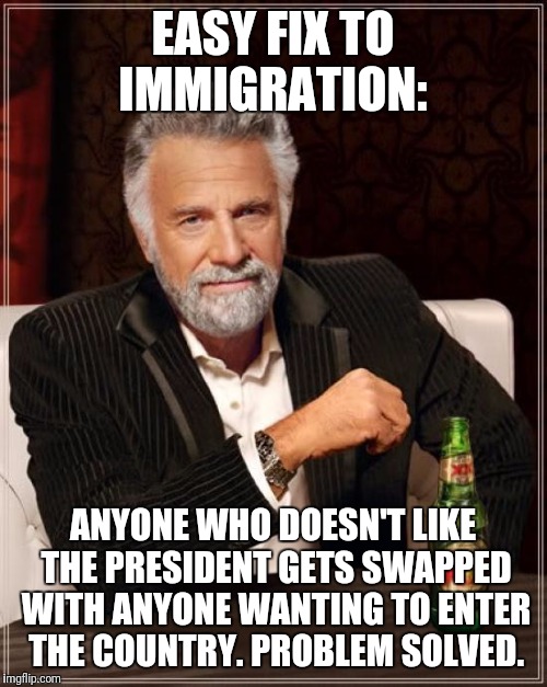 How to solve the illegal immigration problem. | EASY FIX TO IMMIGRATION:; ANYONE WHO DOESN'T LIKE THE PRESIDENT GETS SWAPPED WITH ANYONE WANTING TO ENTER THE COUNTRY. PROBLEM SOLVED. | image tagged in memes,the most interesting man in the world,political,politics,political humor | made w/ Imgflip meme maker