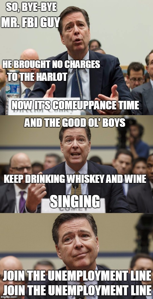 James Comey | SO, BYE-BYE; MR. FBI GUY; HE BROUGHT NO CHARGES; TO THE HARLOT; NOW IT'S COMEUPPANCE TIME; AND THE GOOD OL' BOYS; SINGING; KEEP DRINKING WHISKEY AND WINE; JOIN THE UNEMPLOYMENT LINE; JOIN THE UNEMPLOYMENT LINE | image tagged in james comey bad pun,fbi director james comey,fbi | made w/ Imgflip meme maker