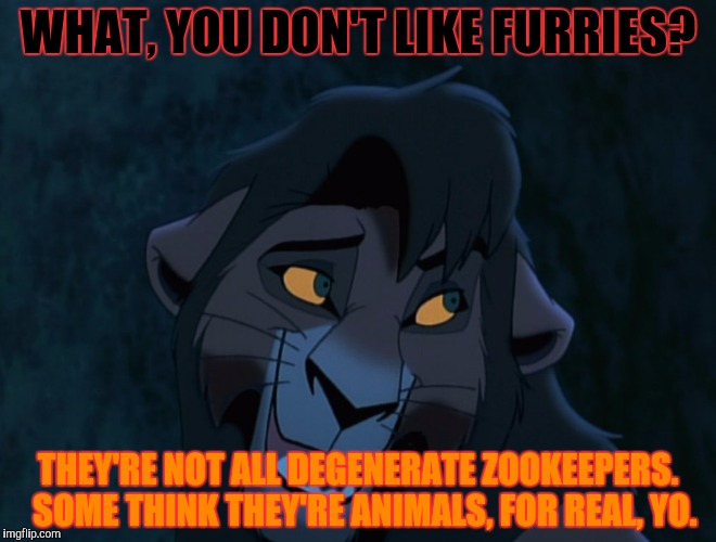 WHAT, YOU DON'T LIKE FURRIES? THEY'RE NOT ALL DEGENERATE ZOOKEEPERS.  SOME THINK THEY'RE ANIMALS, FOR REAL, YO. | made w/ Imgflip meme maker