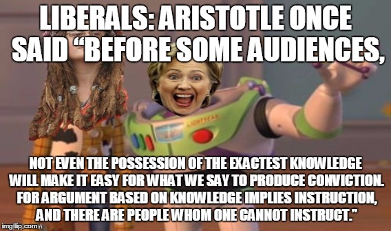 LIBERALS: ARISTOTLE ONCE SAID “BEFORE SOME AUDIENCES, NOT EVEN THE POSSESSION OF THE EXACTEST KNOWLEDGE WILL MAKE IT EASY FOR WHAT WE SAY TO PRODUCE CONVICTION. FOR ARGUMENT BASED ON KNOWLEDGE IMPLIES INSTRUCTION, AND THERE ARE PEOPLE WHOM ONE CANNOT INSTRUCT.” | made w/ Imgflip meme maker