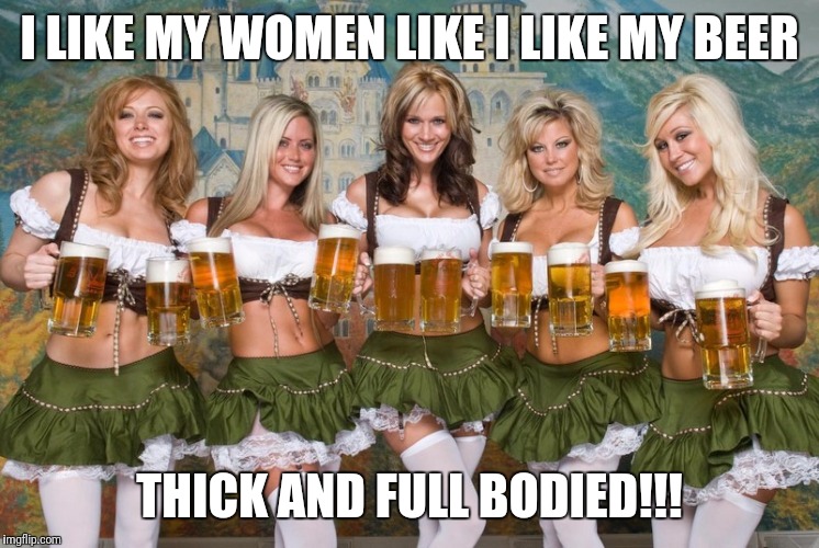 Beer women | I LIKE MY WOMEN LIKE I LIKE MY BEER; THICK AND FULL BODIED!!! | image tagged in beer women | made w/ Imgflip meme maker