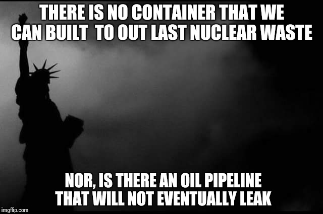 THERE IS NO CONTAINER THAT WE CAN BUILT
 TO OUT LAST NUCLEAR WASTE; NOR,
IS THERE AN OIL PIPELINE THAT WILL NOT EVENTUALLY LEAK | image tagged in without the epa | made w/ Imgflip meme maker