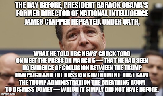 THE DAY BEFORE, PRESIDENT BARACK OBAMA’S FORMER DIRECTOR OF NATIONAL INTELLIGENCE JAMES CLAPPER REPEATED, UNDER OATH, WHAT HE TOLD NBC NEWS’ CHUCK TODD ON MEET THE PRESS ON MARCH 5 — THAT HE HAD SEEN NO EVIDENCE OF COLLUSION BETWEEN THE TRUMP CAMPAIGN AND THE RUSSIAN GOVERNMENT. THAT GAVE THE TRUMP ADMINISTRATION THE BREATHING ROOM TO DISMISS COMEY — WHICH IT SIMPLY DID NOT HAVE BEFORE. | made w/ Imgflip meme maker