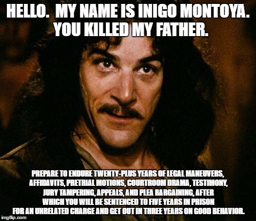 Inigo Montoya finds the six-fingered man in present-day Chicago. | HELLO.  MY NAME IS INIGO MONTOYA.  YOU KILLED MY FATHER. PREPARE TO ENDURE TWENTY-PLUS YEARS OF LEGAL MANEUVERS, AFFIDAVITS, PRETRIAL MOTIONS, COURTROOM DRAMA, TESTIMONY, JURY TAMPERING, APPEALS, AND PLEA BARGAINING, AFTER WHICH YOU WILL BE SENTENCED TO FIVE YEARS IN PRISON FOR AN UNRELATED CHARGE AND GET OUT IN THREE YEARS ON GOOD BEHAVIOR. | image tagged in memes,inigo montoya,justice delayed,justice denied | made w/ Imgflip meme maker