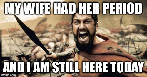 Sparta Leonidas | MY WIFE HAD HER PERIOD; AND I AM STILL HERE TODAY | image tagged in memes,sparta leonidas | made w/ Imgflip meme maker