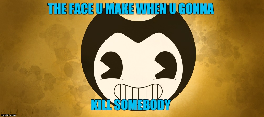 THE FACE U MAKE WHEN U GONNA; KILL SOMEBODY | image tagged in bendy and the ink machine | made w/ Imgflip meme maker