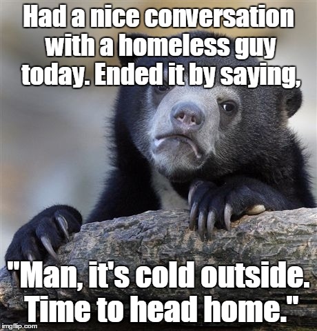 Sometimes I'm such a big horses ass. | Had a nice conversation with a homeless guy today. Ended it by saying, "Man, it's cold outside. Time to head home." | image tagged in memes,confession bear | made w/ Imgflip meme maker