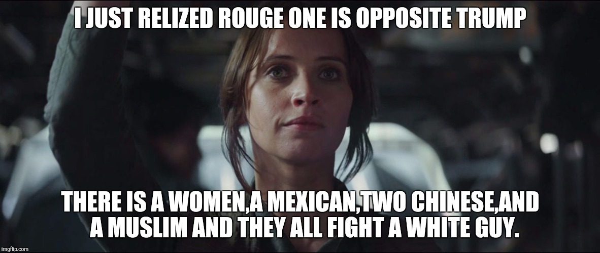 rouge one v trump | I JUST RELIZED ROUGE ONE IS OPPOSITE TRUMP; THERE IS A WOMEN,A MEXICAN,TWO CHINESE,AND  A MUSLIM AND THEY ALL FIGHT A WHITE GUY. | image tagged in rouge one | made w/ Imgflip meme maker
