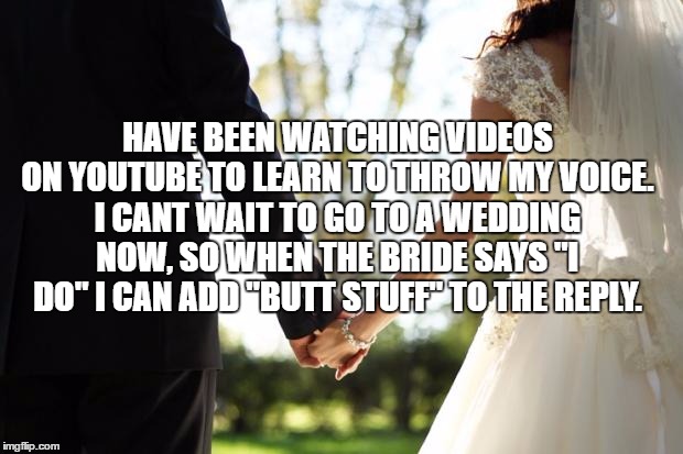 wedding | HAVE BEEN WATCHING VIDEOS ON YOUTUBE TO LEARN TO THROW MY VOICE. I CANT WAIT TO GO TO A WEDDING NOW, SO WHEN THE BRIDE SAYS "I DO" I CAN ADD "BUTT STUFF" TO THE REPLY. | image tagged in wedding,funny,funny memes,i do,butt | made w/ Imgflip meme maker
