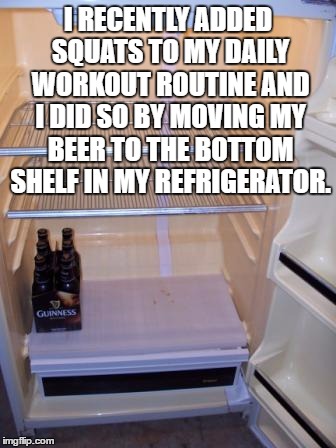 I RECENTLY ADDED SQUATS TO MY DAILY WORKOUT ROUTINE AND I DID SO BY MOVING MY BEER TO THE BOTTOM SHELF IN MY REFRIGERATOR. | image tagged in beer,fridge,squats,workout,funny memes,funny | made w/ Imgflip meme maker