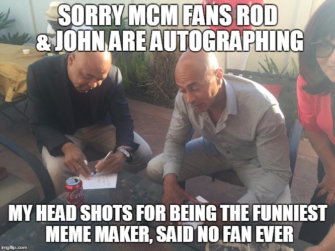 SORRY MCM FANS ROD & JOHN ARE AUTOGRAPHING; MY HEAD SHOTS FOR BEING THE FUNNIEST MEME MAKER, SAID NO FAN EVER | image tagged in jr | made w/ Imgflip meme maker