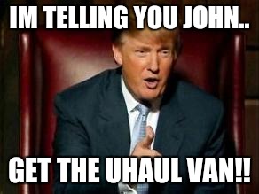 Donald Trump | IM TELLING YOU JOHN.. GET THE UHAUL VAN!! | image tagged in donald trump | made w/ Imgflip meme maker