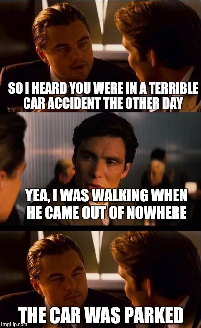 Inception Meme | SO I HEARD YOU WERE IN A TERRIBLE CAR ACCIDENT THE OTHER DAY; YEA, I WAS WALKING WHEN HE CAME OUT OF NOWHERE; THE CAR WAS PARKED | image tagged in memes,inception | made w/ Imgflip meme maker