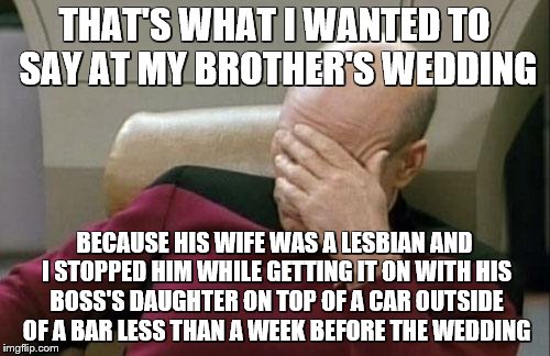 Captain Picard Facepalm Meme | THAT'S WHAT I WANTED TO SAY AT MY BROTHER'S WEDDING BECAUSE HIS WIFE WAS A LESBIAN AND I STOPPED HIM WHILE GETTING IT ON WITH HIS BOSS'S DAU | image tagged in memes,captain picard facepalm | made w/ Imgflip meme maker