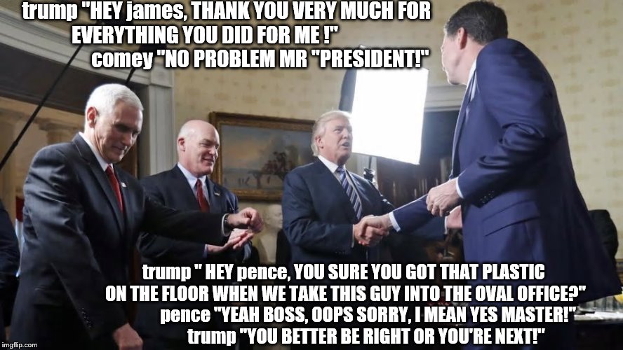 trump and his mob push a button on comey
 | trump "HEY james, THANK YOU VERY MUCH FOR EVERYTHING YOU DID FOR ME !"                             comey "NO PROBLEM MR "PRESIDENT!"; trump " HEY pence, YOU SURE YOU GOT THAT PLASTIC ON THE FLOOR WHEN WE TAKE THIS GUY INTO THE OVAL OFFICE?"              pence "YEAH BOSS, OOPS SORRY, I MEAN YES MASTER!"              trump "YOU BETTER BE RIGHT OR YOU'RE NEXT!" | image tagged in trump is an asshole,mike pence,laughing mobsters,the godfather,mobster,fbi director james comey | made w/ Imgflip meme maker