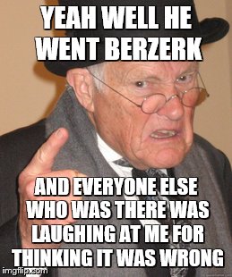 Back In My Day Meme | YEAH WELL HE WENT BERZERK AND EVERYONE ELSE WHO WAS THERE WAS LAUGHING AT ME FOR THINKING IT WAS WRONG | image tagged in memes,back in my day | made w/ Imgflip meme maker