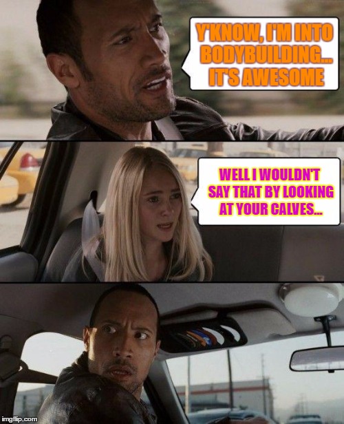 The Rock Driving | Y'KNOW, I'M INTO BODYBUILDING... IT'S AWESOME; WELL I WOULDN'T SAY THAT BY LOOKING AT YOUR CALVES... | image tagged in memes,the rock driving | made w/ Imgflip meme maker