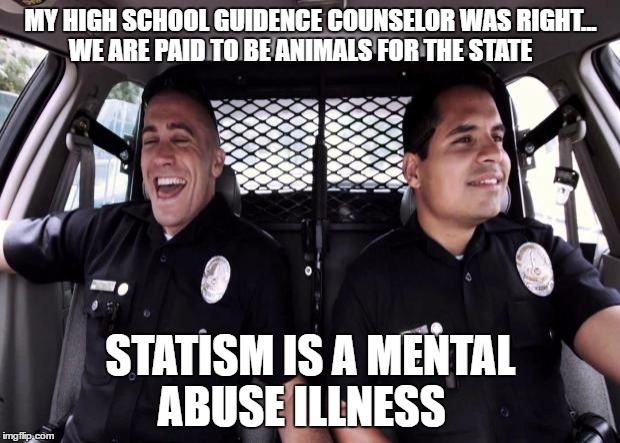 Policestate | MY HIGH SCHOOL GUIDENCE COUNSELOR WAS RIGHT... WE ARE PAID TO BE ANIMALS FOR THE STATE; STATISM IS A MENTAL ABUSE ILLNESS | image tagged in policestate | made w/ Imgflip meme maker