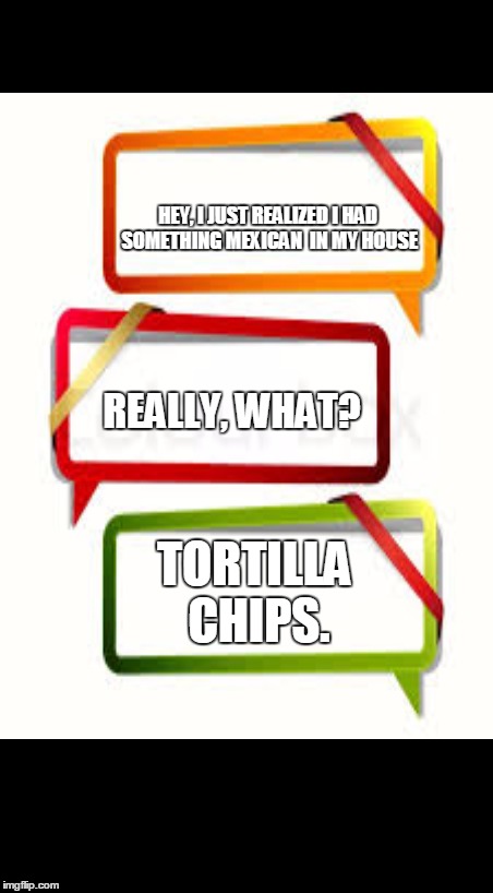 How racist can I get | HEY, I JUST REALIZED I HAD SOMETHING MEXICAN  IN MY HOUSE; REALLY, WHAT? TORTILLA CHIPS. | image tagged in mexican joke,bad joke,text mssge | made w/ Imgflip meme maker