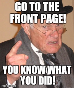 Back In My Day Meme | GO TO THE FRONT PAGE! YOU KNOW WHAT YOU DID! | image tagged in memes,back in my day | made w/ Imgflip meme maker