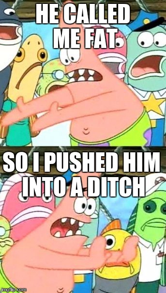 Put It Somewhere Else Patrick | HE CALLED ME FAT; SO I PUSHED HIM INTO A DITCH | image tagged in memes,put it somewhere else patrick | made w/ Imgflip meme maker