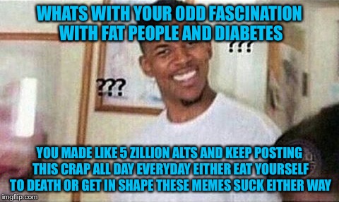 WHATS WITH YOUR ODD FASCINATION WITH FAT PEOPLE AND DIABETES YOU MADE LIKE 5 ZILLION ALTS AND KEEP POSTING THIS CRAP ALL DAY EVERYDAY EITHER | made w/ Imgflip meme maker