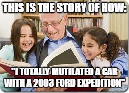 True Story about 5/9/17 |  THIS IS THE STORY OF HOW:; "I TOTALLY MUTILATED A CAR WITH A 2003 FORD EXPEDITION" | image tagged in memes,storytelling grandpa | made w/ Imgflip meme maker