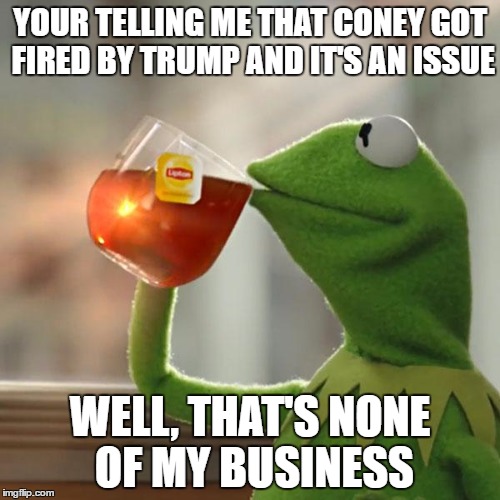 None Of My Business | YOUR TELLING ME THAT CONEY GOT FIRED BY TRUMP AND IT'S AN ISSUE; WELL, THAT'S NONE OF MY BUSINESS | image tagged in memes,but thats none of my business,kermit the frog | made w/ Imgflip meme maker