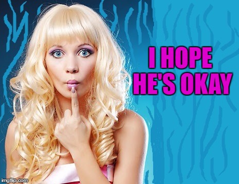 ditzy blonde | I HOPE HE'S OKAY | image tagged in ditzy blonde | made w/ Imgflip meme maker