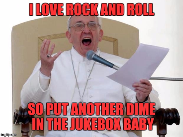 Karaoke master |  I LOVE ROCK AND ROLL; SO PUT ANOTHER DIME IN THE JUKEBOX BABY | image tagged in pope francis angry,memes,funny memes,funny,pope francis | made w/ Imgflip meme maker