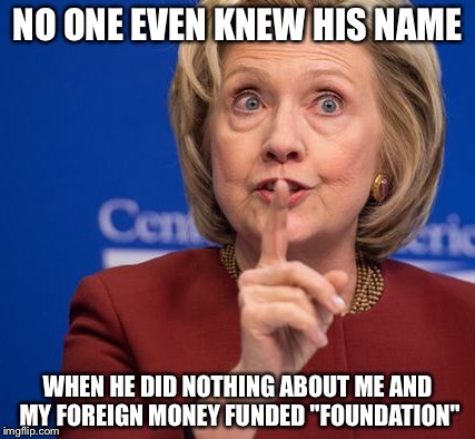 Hillary Shhhh | NO ONE EVEN KNEW HIS NAME WHEN HE DID NOTHING ABOUT ME AND MY FOREIGN MONEY FUNDED "FOUNDATION" | image tagged in hillary shhhh | made w/ Imgflip meme maker