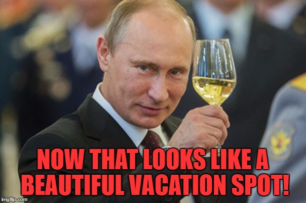 Putin Cheers | NOW THAT LOOKS LIKE A BEAUTIFUL VACATION SPOT! | image tagged in putin cheers | made w/ Imgflip meme maker