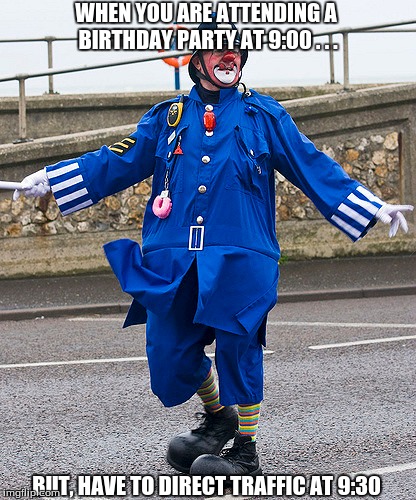 Clown Cop | WHEN YOU ARE ATTENDING A BIRTHDAY PARTY AT 9:00 . . . BUT, HAVE TO DIRECT TRAFFIC AT 9:30 | image tagged in clowns | made w/ Imgflip meme maker