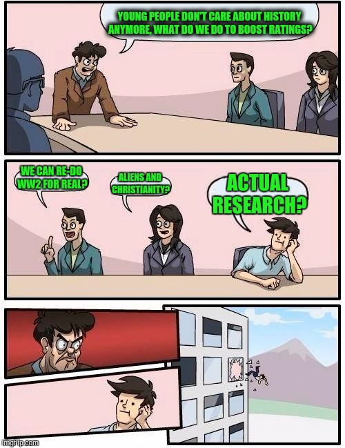 Boardroom Meeting Suggestion Meme | YOUNG PEOPLE DON'T CARE ABOUT HISTORY ANYMORE, WHAT DO WE DO TO BOOST RATINGS? WE CAN RE-DO WW2 FOR REAL? ALIENS AND CHRISTIANITY? ACTUAL RE | image tagged in memes,boardroom meeting suggestion | made w/ Imgflip meme maker