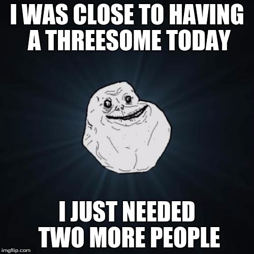 Forever Alone | I WAS CLOSE TO HAVING A THREESOME TODAY; I JUST NEEDED TWO MORE PEOPLE | image tagged in memes,forever alone | made w/ Imgflip meme maker