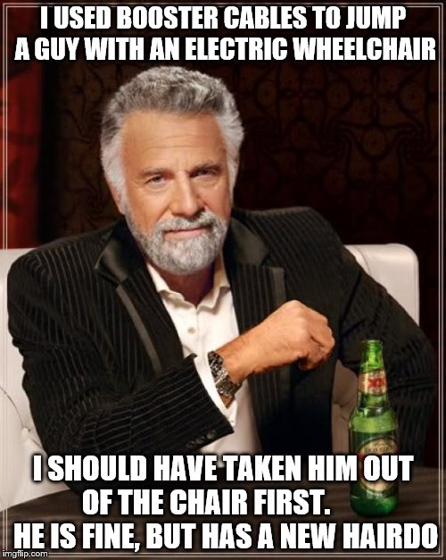 The Most Interesting Man In The World Meme | I USED BOOSTER CABLES TO JUMP A GUY WITH AN ELECTRIC WHEELCHAIR; I SHOULD HAVE TAKEN HIM OUT OF THE CHAIR FIRST.        HE IS FINE, BUT HAS A NEW HAIRDO | image tagged in memes,the most interesting man in the world | made w/ Imgflip meme maker