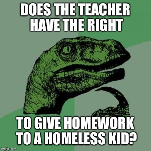 Philosoraptor Meme | DOES THE TEACHER HAVE THE RIGHT; TO GIVE HOMEWORK TO A HOMELESS KID? | image tagged in memes,philosoraptor | made w/ Imgflip meme maker