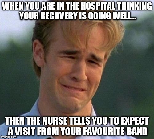 1990s First World Problems Meme | WHEN YOU ARE IN THE HOSPITAL THINKING YOUR RECOVERY IS GOING WELL... THEN THE NURSE TELLS YOU TO EXPECT A VISIT FROM YOUR FAVOURITE BAND | image tagged in memes,1990s first world problems | made w/ Imgflip meme maker