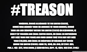 TREASON | #TREASON; WHOEVER, OWING ALLEGIANCE TO THE UNITED STATES, LEVIES WAR AGAINST THEM OR ADHERES TO THEIR ENEMIES, GIVING THEM AID AND COMFORT WITHIN THE UNITED STATES OR ELSEWHERE, IS GUILTY OF TREASON AND SHALL SUFFER DEATH, OR SHALL BE IMPRISONED NOT LESS THAN FIVE YEARS AND FINED UNDER THIS TITLE BUT NOT LESS THAN $10,000; AND SHALL BE INCAPABLE OF HOLDING ANY OFFICE UNDER THE UNITED STATES.
(JUNE 25, 1948, CH. 645, 62 STAT. 807; PUB. L. 103–322, TITLE XXXIII, § 330016(2)(J), SEPT. 13, 1994, 108 STAT. 2148.) | image tagged in treason | made w/ Imgflip meme maker