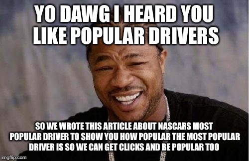 Yo Dawg Heard You Meme | YO DAWG I HEARD YOU LIKE POPULAR DRIVERS; SO WE WROTE THIS ARTICLE ABOUT NASCARS MOST POPULAR DRIVER TO SHOW YOU HOW POPULAR THE MOST POPULAR DRIVER IS SO WE CAN GET CLICKS AND BE POPULAR TOO | image tagged in memes,yo dawg heard you | made w/ Imgflip meme maker
