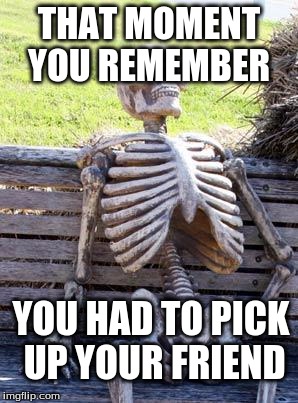 Waiting Skeleton | THAT MOMENT YOU REMEMBER; YOU HAD TO PICK UP YOUR FRIEND | image tagged in memes,waiting skeleton | made w/ Imgflip meme maker