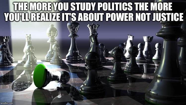 Power Not Justice | THE MORE YOU STUDY POLITICS THE MORE YOU'LL REALIZE IT'S ABOUT POWER NOT JUSTICE | image tagged in politics,power,justice,study | made w/ Imgflip meme maker