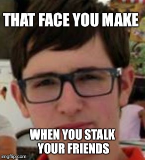 THAT FACE YOU MAKE; WHEN YOU STALK YOUR FRIENDS | image tagged in solrac | made w/ Imgflip meme maker