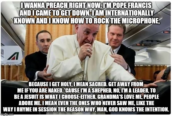 MC Francis | I WANNA PREACH RIGHT NOW,
I'M POPE FRANCIS AND I CAME TO GET DOWN.
I AM INTERNATIONALLY KNOWN
AND I KNOW HOW TO ROCK THE MICROPHONE, BECAUSE I GET HOLY, I MEAN SACRED.
GET AWAY FROM ME IF YOU ARE NAKED.
'CAUSE I'M A SHEPHED, NO, I'M A LEADER,
TO BE A JESUIT IS WHAT I CHOOSE-EITHER.
GRANDMA'S LOVE ME, PEOPLE ADORE ME.
I MEAN EVEN THE ONES WHO NEVER SAW ME,
LIKE THE WAY I RHYME IN SESSION
THE REASON WHY, MAN, GOD KNOWS THE INTENTION. | image tagged in rap,pope francis,funky | made w/ Imgflip meme maker