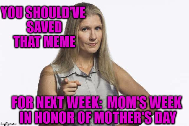 scolding mom | YOU SHOULD'VE SAVED THAT MEME FOR NEXT WEEK:  MOM'S WEEK IN HONOR OF MOTHER'S DAY | image tagged in scolding mom | made w/ Imgflip meme maker