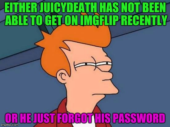 Futurama Fry | EITHER JUICYDEATH HAS NOT BEEN ABLE TO GET ON IMGFLIP RECENTLY; OR HE JUST FORGOT HIS PASSWORD | image tagged in memes,futurama fry,juicydeath1025,forgot password,location unknown on know your meme | made w/ Imgflip meme maker