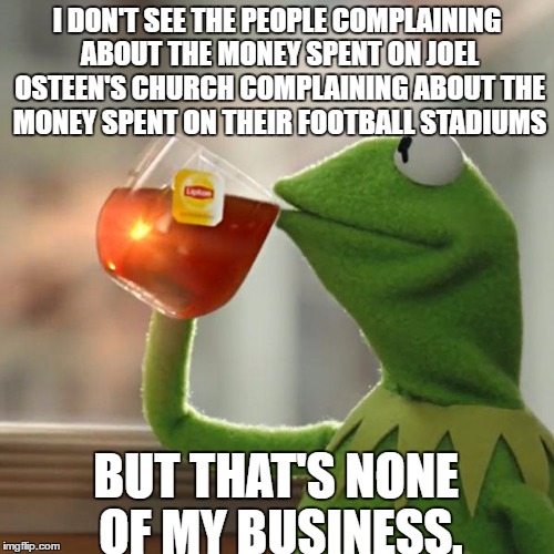 But That's None Of My Business Meme | I DON'T SEE THE PEOPLE COMPLAINING ABOUT THE MONEY SPENT ON JOEL OSTEEN'S CHURCH COMPLAINING ABOUT THE MONEY SPENT ON THEIR FOOTBALL STADIUMS; BUT THAT'S NONE OF MY BUSINESS. | image tagged in memes,but thats none of my business,kermit the frog | made w/ Imgflip meme maker