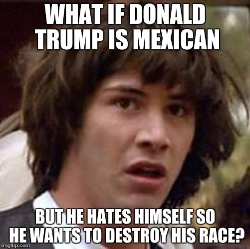 mind blown | WHAT IF DONALD TRUMP IS MEXICAN; BUT HE HATES HIMSELF SO HE WANTS TO DESTROY HIS RACE? | image tagged in memes,conspiracy keanu | made w/ Imgflip meme maker